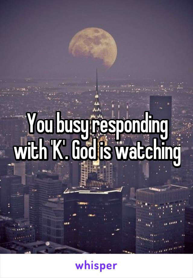 You busy responding with 'K'. God is watching