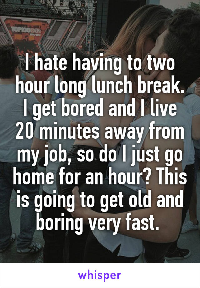 I hate having to two hour long lunch break. I get bored and I live 20 minutes away from my job, so do I just go home for an hour? This is going to get old and boring very fast. 