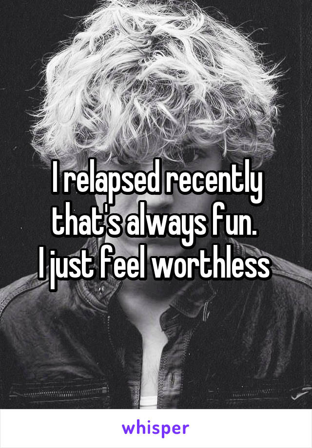 I relapsed recently that's always fun. 
I just feel worthless 