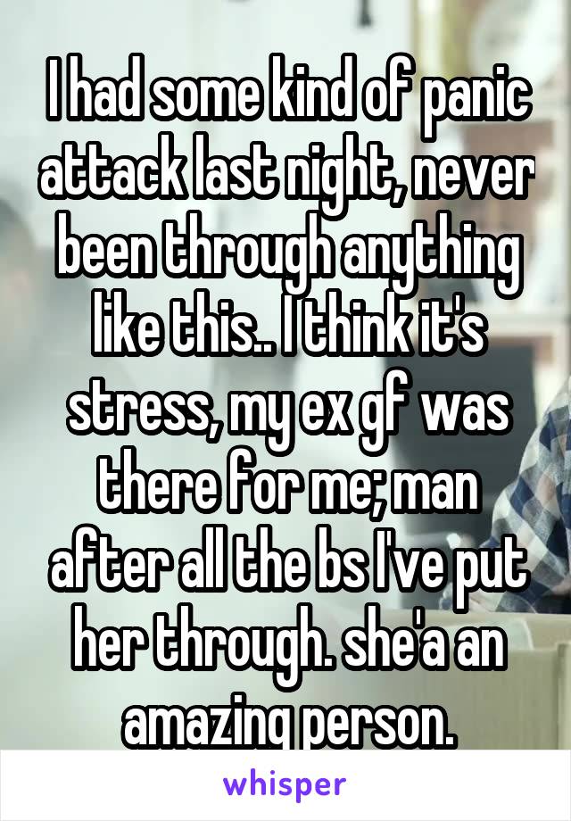 I had some kind of panic attack last night, never been through anything like this.. I think it's stress, my ex gf was there for me; man after all the bs I've put her through. she'a an amazing person.