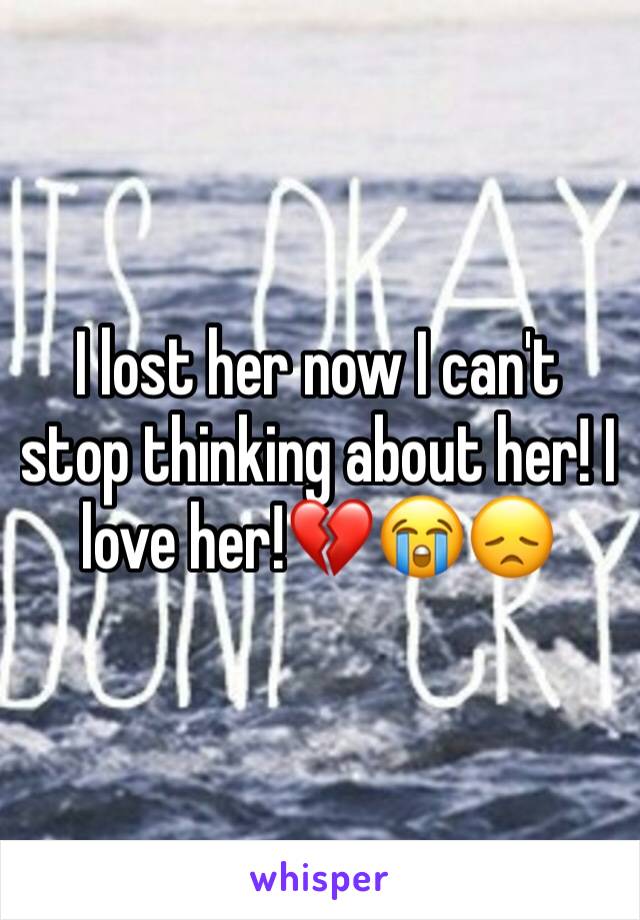 I lost her now I can't stop thinking about her! I love her!💔😭😞