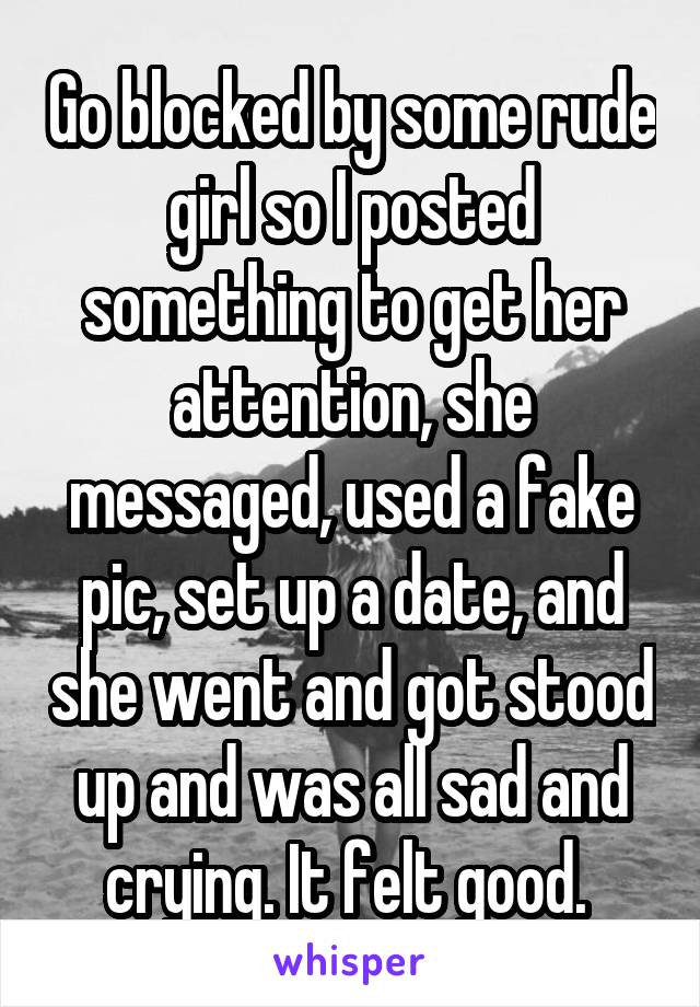 Go blocked by some rude girl so I posted something to get her attention, she messaged, used a fake pic, set up a date, and she went and got stood up and was all sad and crying. It felt good. 