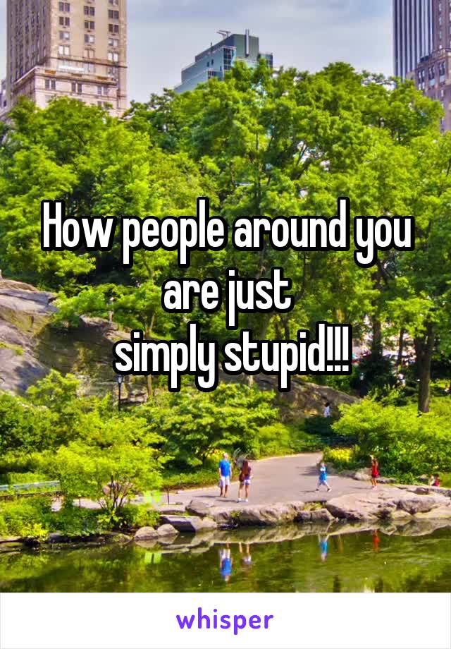 How people around you are just
 simply stupid!!!
