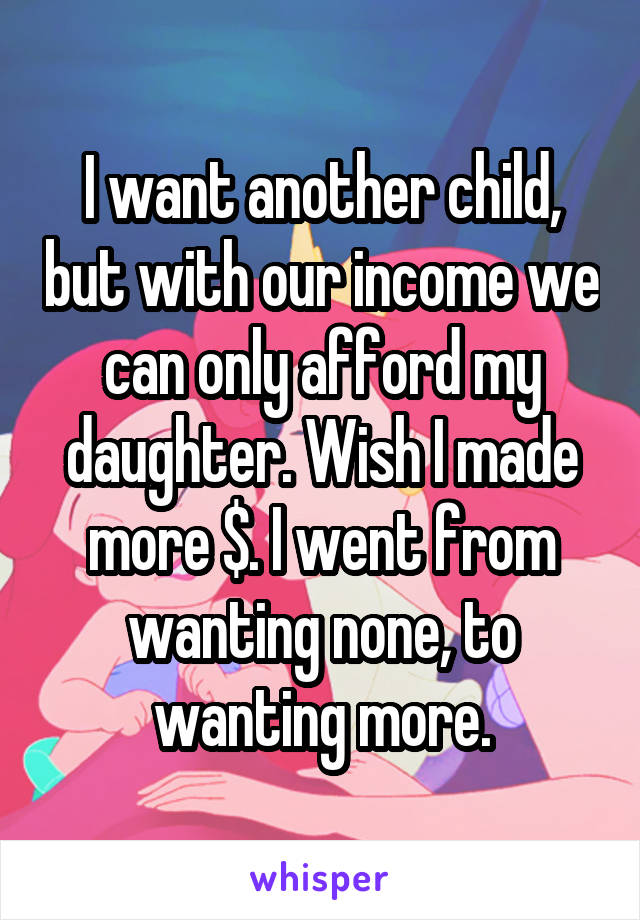 I want another child, but with our income we can only afford my daughter. Wish I made more $. I went from wanting none, to wanting more.