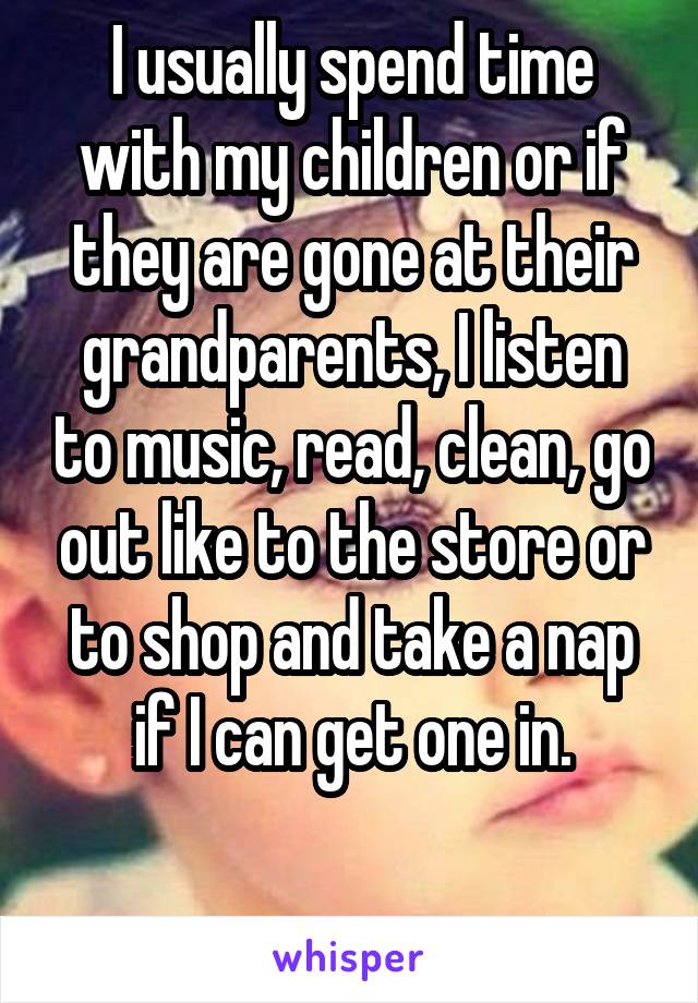 I usually spend time with my children or if they are gone at their grandparents, I listen to music, read, clean, go out like to the store or to shop and take a nap if I can get one in.

