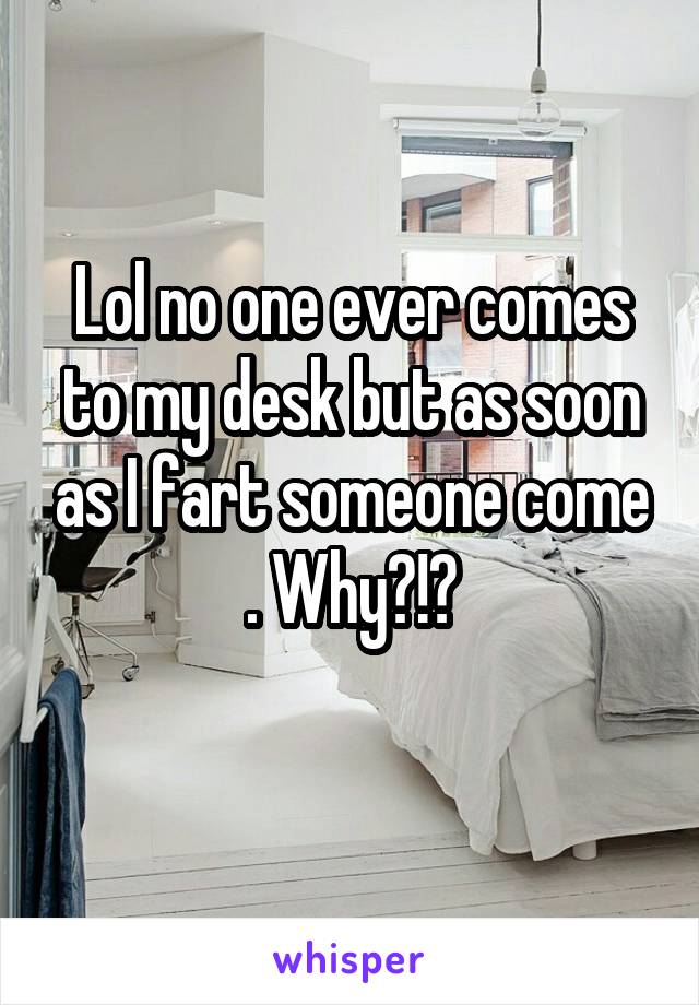 Lol no one ever comes to my desk but as soon as I fart someone come . Why?!?
