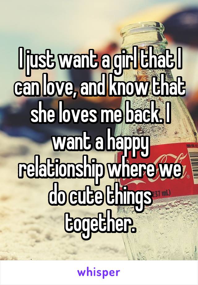 I just want a girl that I can love, and know that she loves me back. I want a happy relationship where we do cute things together.