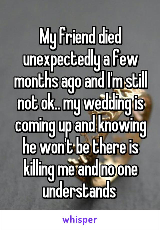 My friend died unexpectedly a few months ago and I'm still not ok.. my wedding is coming up and knowing he won't be there is killing me and no one understands 