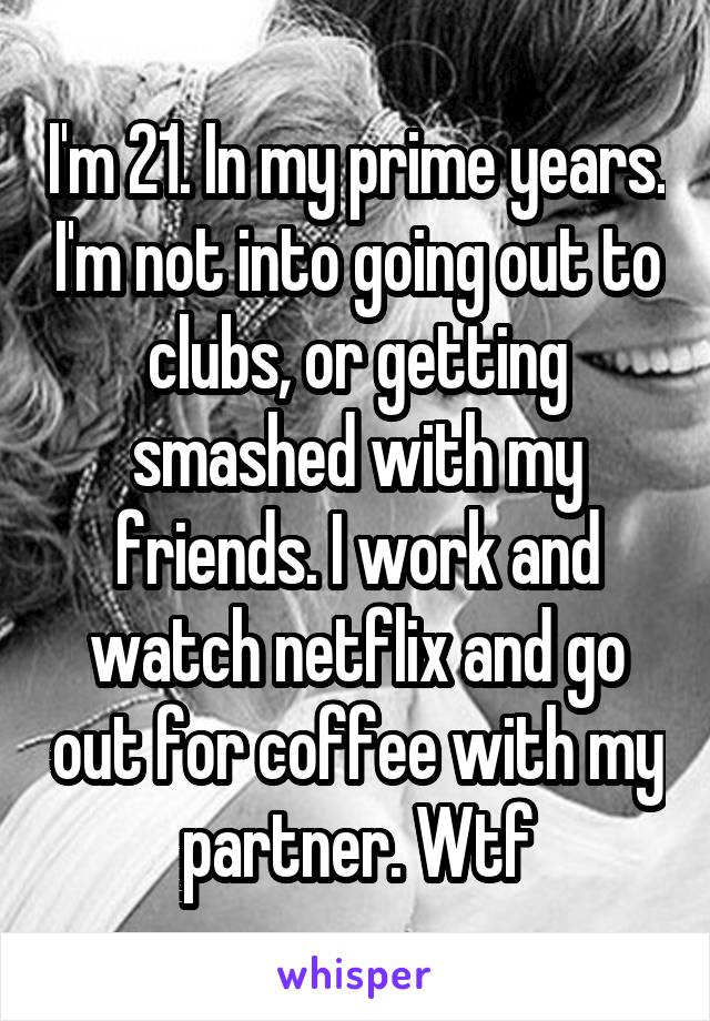I'm 21. In my prime years. I'm not into going out to clubs, or getting smashed with my friends. I work and watch netflix and go out for coffee with my partner. Wtf