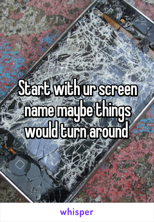 Start with ur screen name maybe things would turn around 