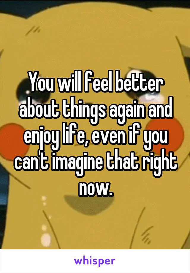 You will feel better about things again and enjoy life, even if you can't imagine that right now.