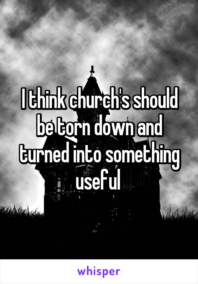I think church's should be torn down and turned into something useful 