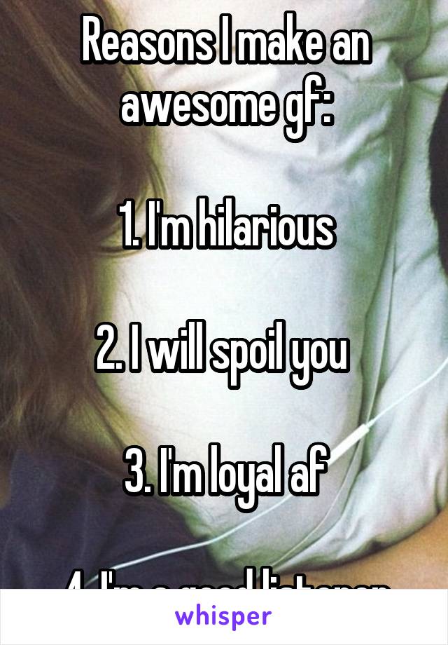 Reasons I make an awesome gf:

1. I'm hilarious

2. I will spoil you 

3. I'm loyal af

4. I'm a good listener