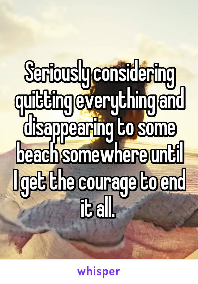 Seriously considering quitting everything and disappearing to some beach somewhere until I get the courage to end it all. 