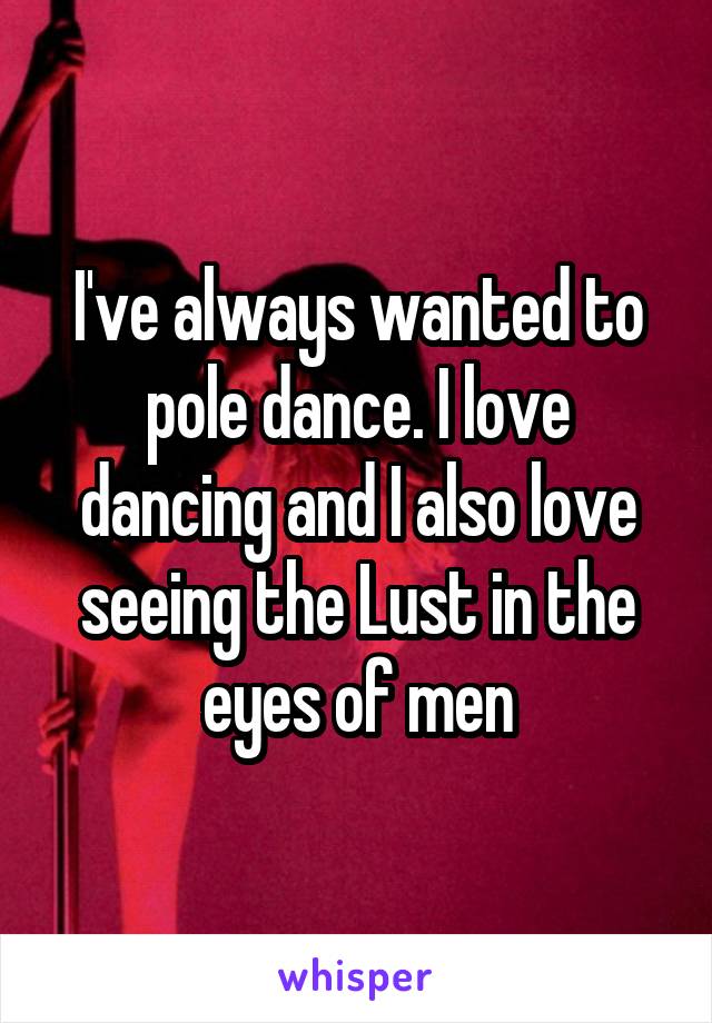 I've always wanted to pole dance. I love dancing and I also love seeing the Lust in the eyes of men