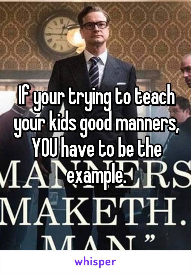 If your trying to teach your kids good manners, YOU have to be the example.