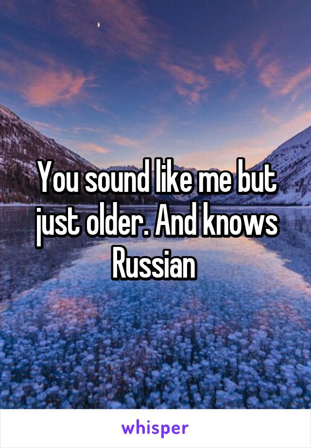 You sound like me but just older. And knows Russian 