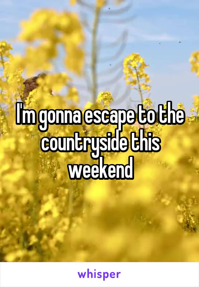 I'm gonna escape to the countryside this weekend