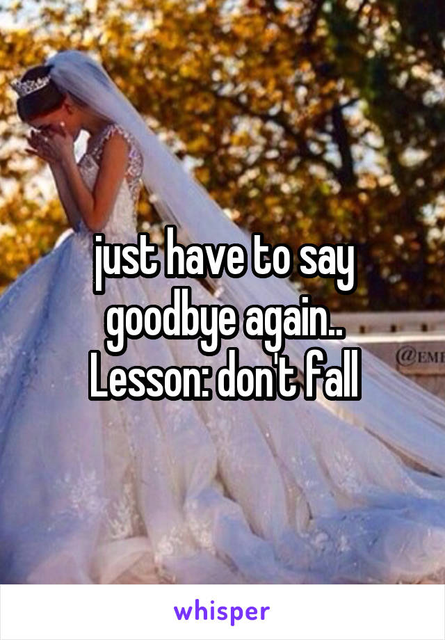  just have to say goodbye again..
Lesson: don't fall