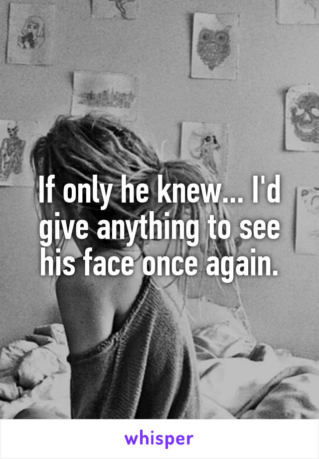 If only he knew... I'd give anything to see his face once again.