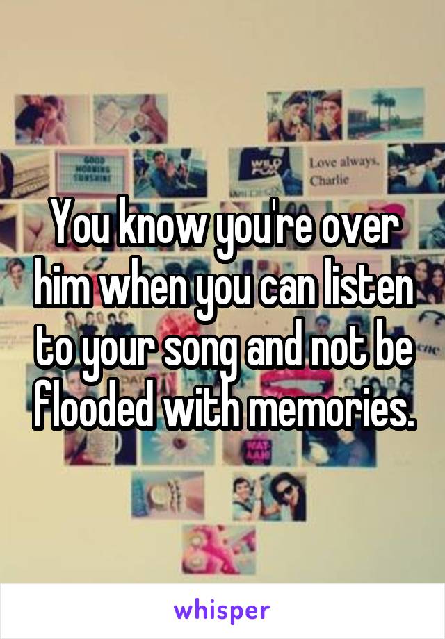 You know you're over him when you can listen to your song and not be flooded with memories.