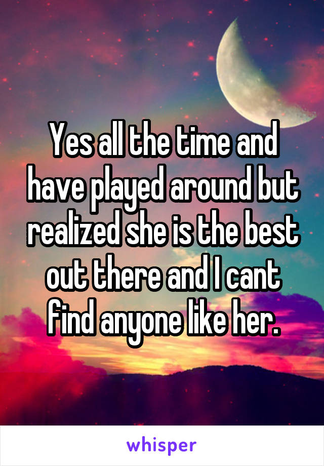 Yes all the time and have played around but realized she is the best out there and I cant find anyone like her.