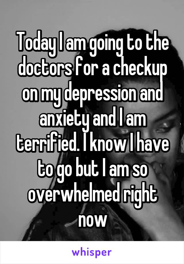 Today I am going to the doctors for a checkup on my depression and anxiety and I am terrified. I know I have to go but I am so overwhelmed right now