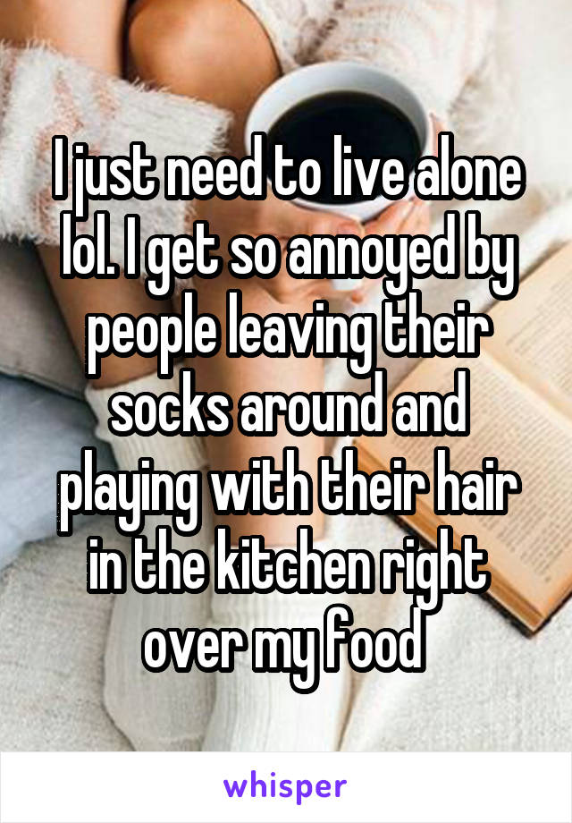 I just need to live alone lol. I get so annoyed by people leaving their socks around and playing with their hair in the kitchen right over my food 