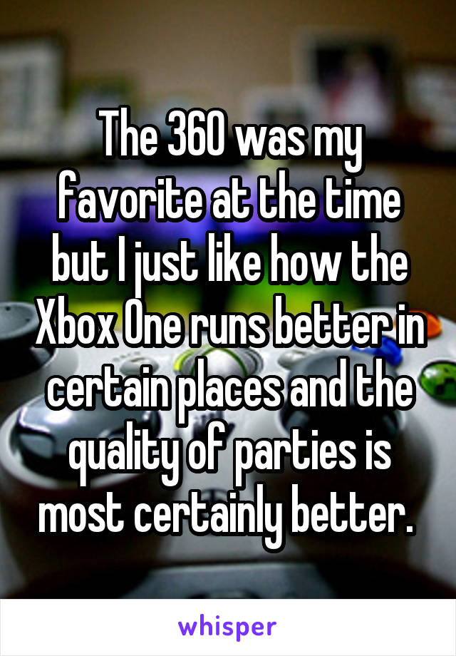 The 360 was my favorite at the time but I just like how the Xbox One runs better in certain places and the quality of parties is most certainly better. 