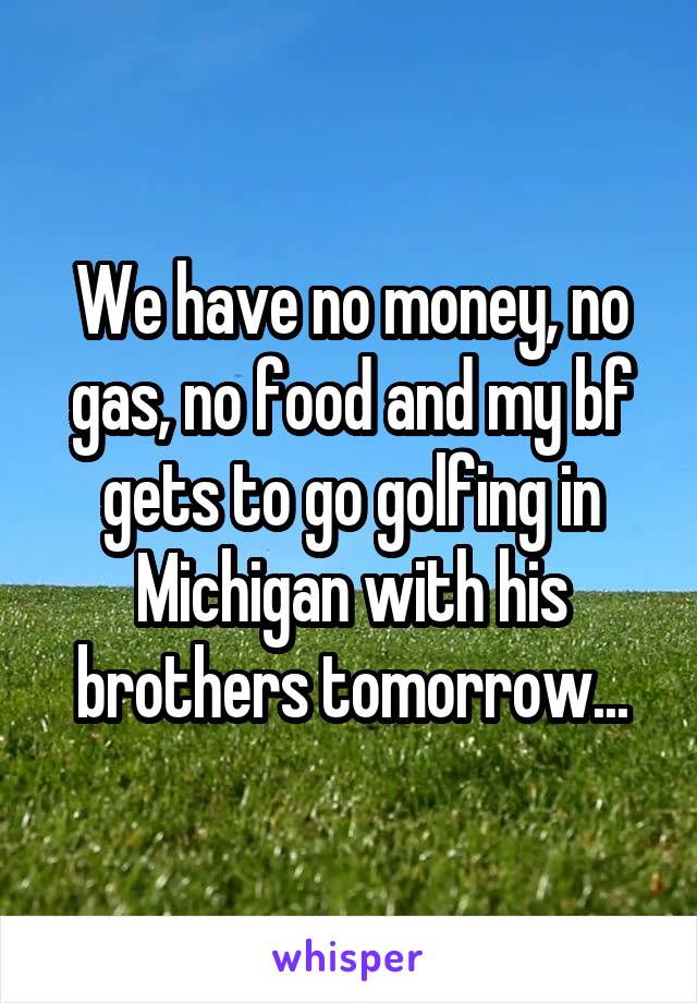We have no money, no gas, no food and my bf gets to go golfing in Michigan with his brothers tomorrow...