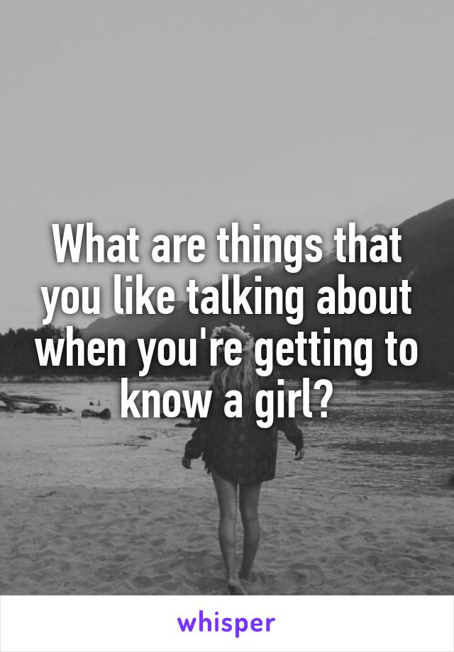 What are things that you like talking about when you're getting to know a girl?