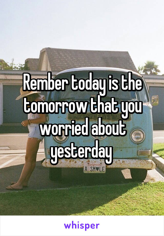 Rember today is the tomorrow that you worried about yesterday 