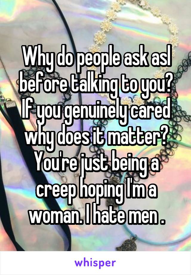 Why do people ask asl before talking to you? If you genuinely cared why does it matter? You're just being a creep hoping I'm a woman. I hate men .