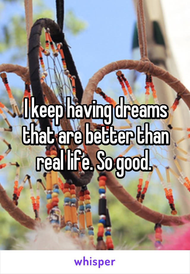 I keep having dreams that are better than real life. So good. 