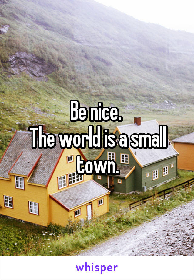 Be nice. 
The world is a small town.
