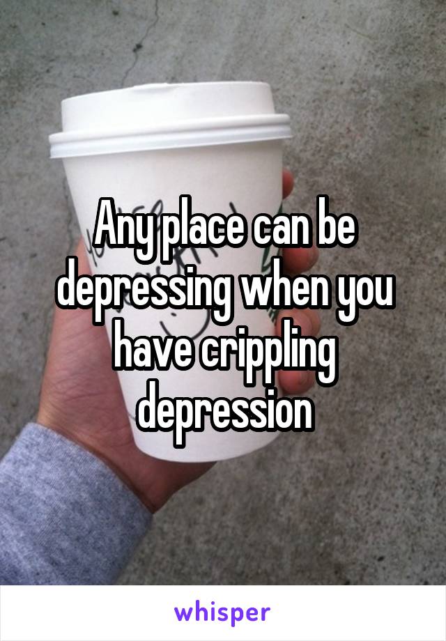Any place can be depressing when you have crippling depression