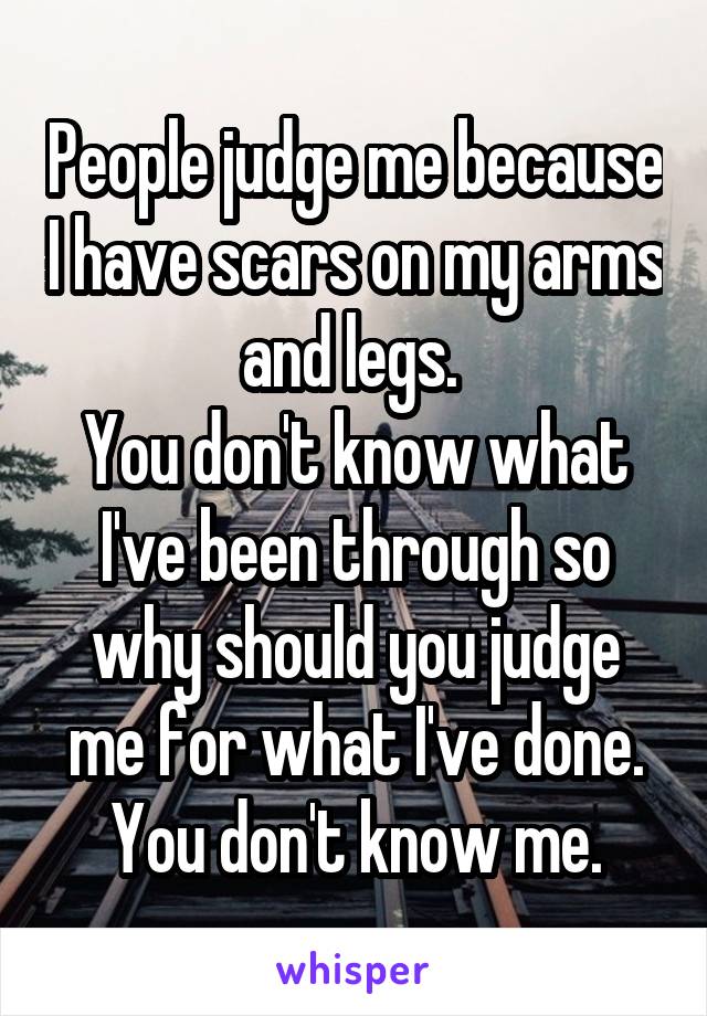 People judge me because I have scars on my arms and legs. 
You don't know what I've been through so why should you judge me for what I've done. You don't know me.