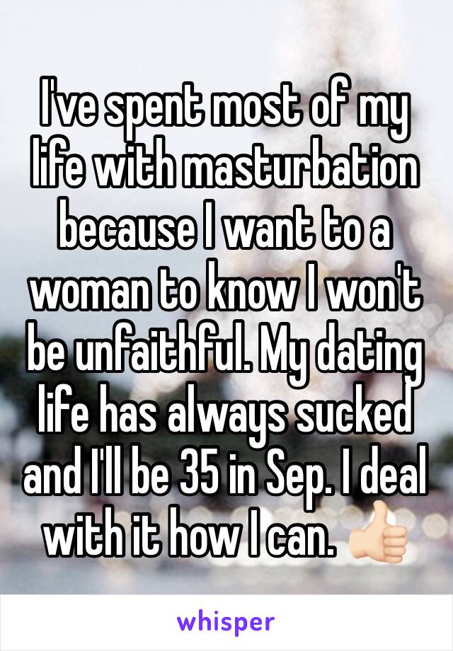I've spent most of my life with masturbation because I want to a woman to know I won't be unfaithful. My dating life has always sucked and I'll be 35 in Sep. I deal with it how I can. 👍🏻