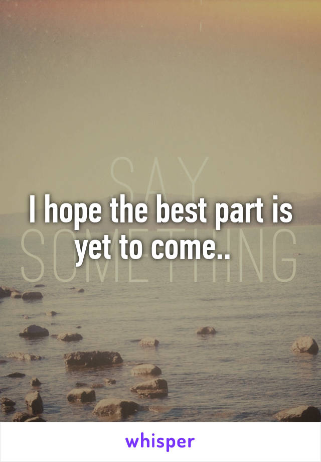 I hope the best part is yet to come..  