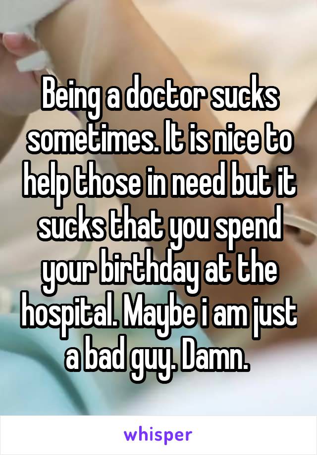 Being a doctor sucks sometimes. It is nice to help those in need but it sucks that you spend your birthday at the hospital. Maybe i am just a bad guy. Damn. 