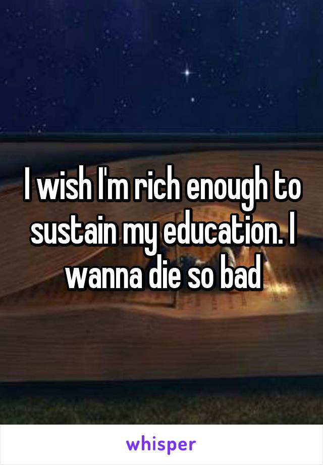 I wish I'm rich enough to sustain my education. I wanna die so bad