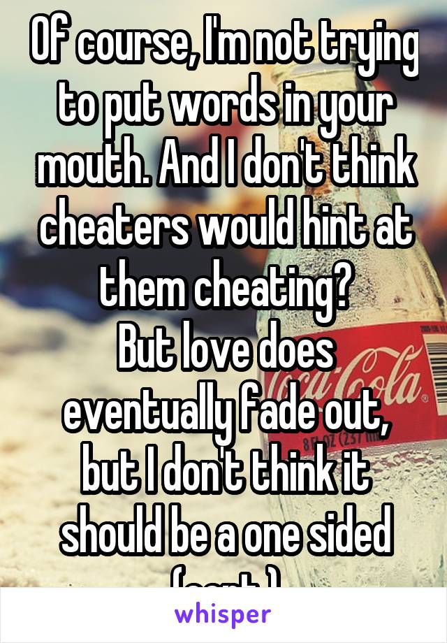 Of course, I'm not trying to put words in your mouth. And I don't think cheaters would hint at them cheating?
But love does eventually fade out, but I don't think it should be a one sided (cont.)
