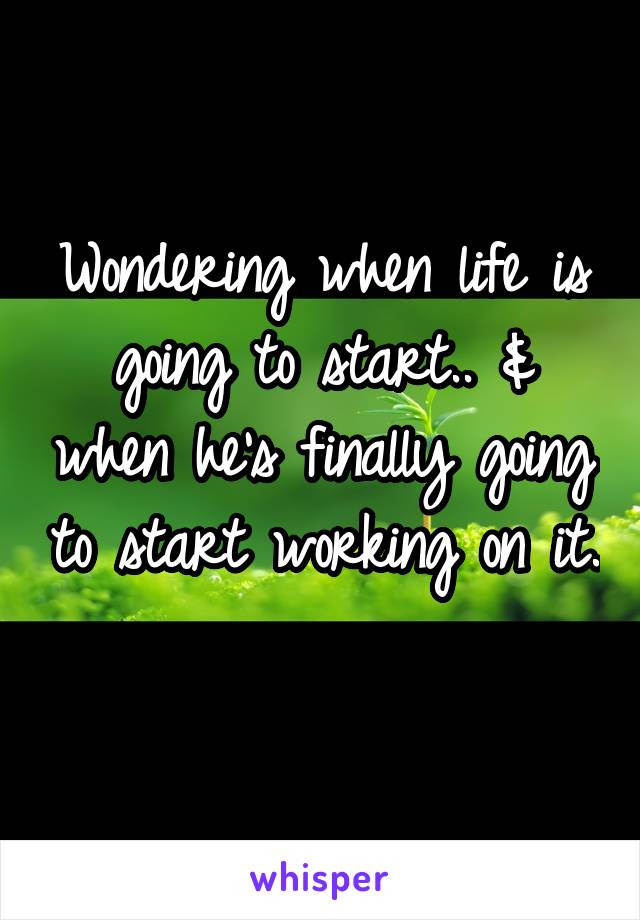 Wondering when life is going to start.. & when he's finally going to start working on it.
