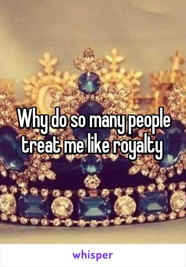 Why do so many people treat me like royalty 