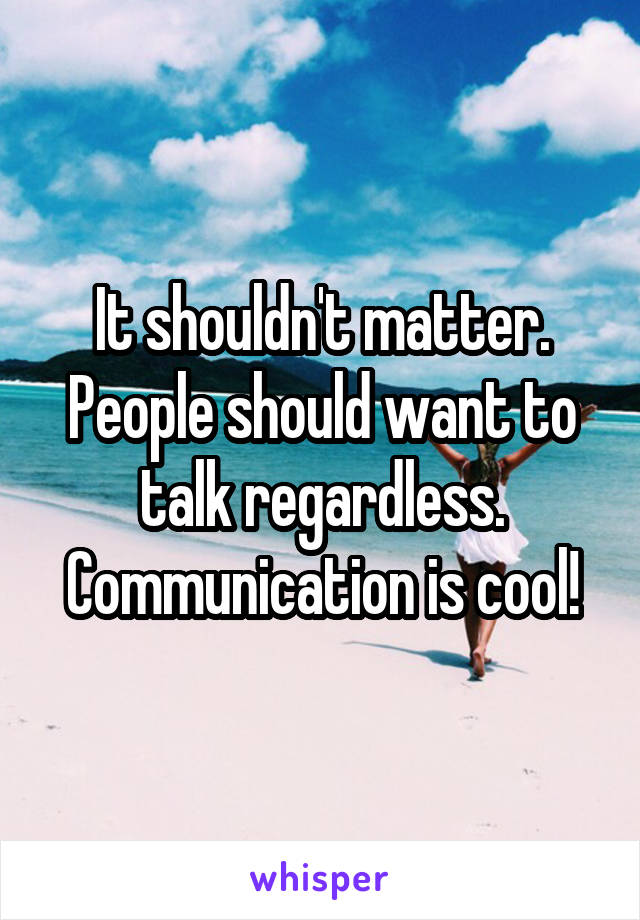 It shouldn't matter. People should want to talk regardless. Communication is cool!