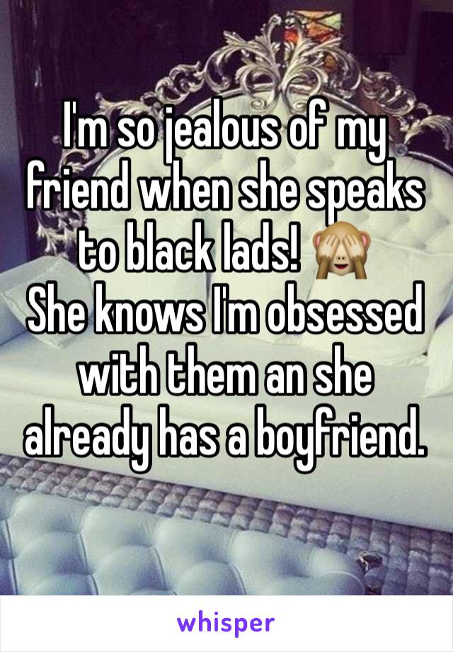 I'm so jealous of my friend when she speaks to black lads! 🙈
She knows I'm obsessed with them an she already has a boyfriend.