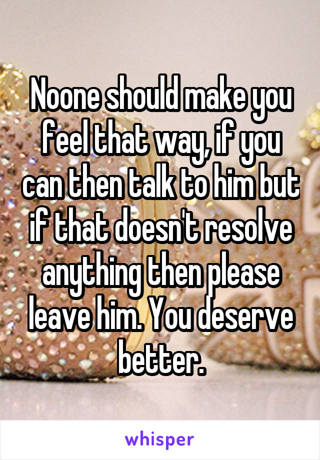 Noone should make you feel that way, if you can then talk to him but if that doesn't resolve anything then please leave him. You deserve better.