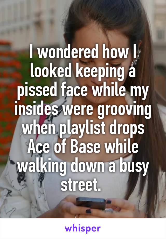 I wondered how I looked keeping a pissed face while my insides were grooving when playlist drops Ace of Base while walking down a busy street. 