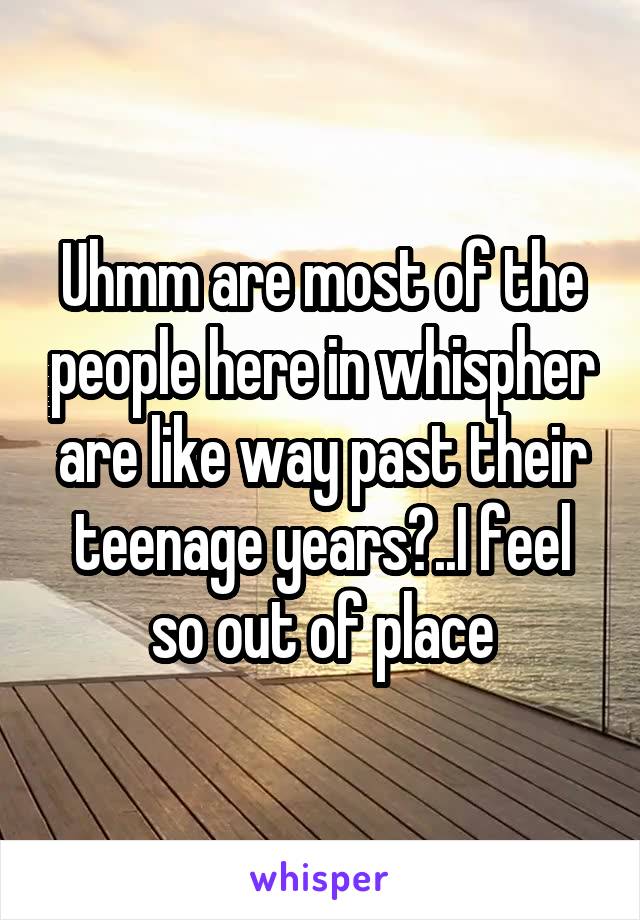 Uhmm are most of the people here in whispher are like way past their teenage years?..I feel so out of place