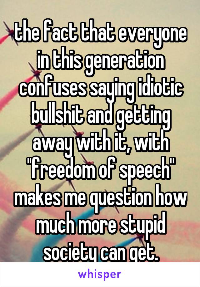 the fact that everyone in this generation confuses saying idiotic bullshit and getting away with it, with "freedom of speech" makes me question how much more stupid society can get.